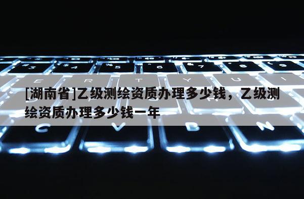 [湖南省]乙級測繪資質(zhì)辦理多少錢，乙級測繪資質(zhì)辦理多少錢一年