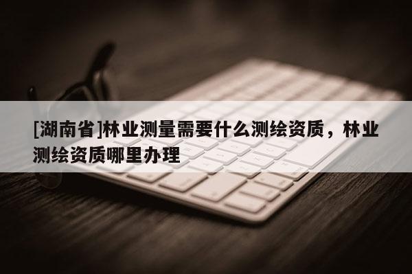 [湖南省]林業(yè)測量需要什么測繪資質(zhì)，林業(yè)測繪資質(zhì)哪里辦理