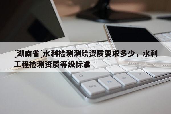 [湖南省]水利檢測測繪資質(zhì)要求多少，水利工程檢測資質(zhì)等級標(biāo)準(zhǔn)
