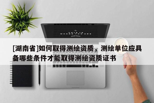 [湖南省]如何取得測繪資質(zhì)，測繪單位應(yīng)具備哪些條件才能取得測繪資質(zhì)證書
