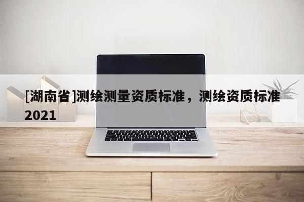 [湖南省]測繪測量資質(zhì)標(biāo)準(zhǔn)，測繪資質(zhì)標(biāo)準(zhǔn)2021