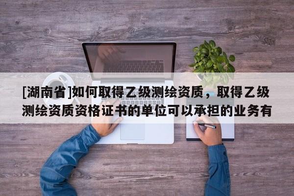 [湖南省]如何取得乙級測繪資質，取得乙級測繪資質資格證書的單位可以承擔的業(yè)務有