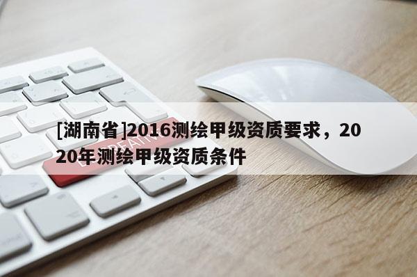 [湖南省]2016測繪甲級資質(zhì)要求，2020年測繪甲級資質(zhì)條件