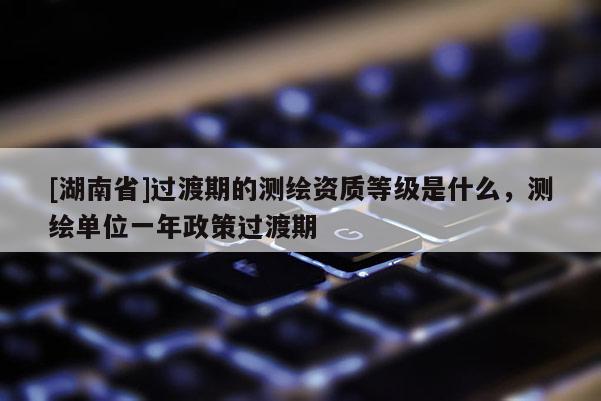 [湖南省]過渡期的測繪資質(zhì)等級是什么，測繪單位一年政策過渡期