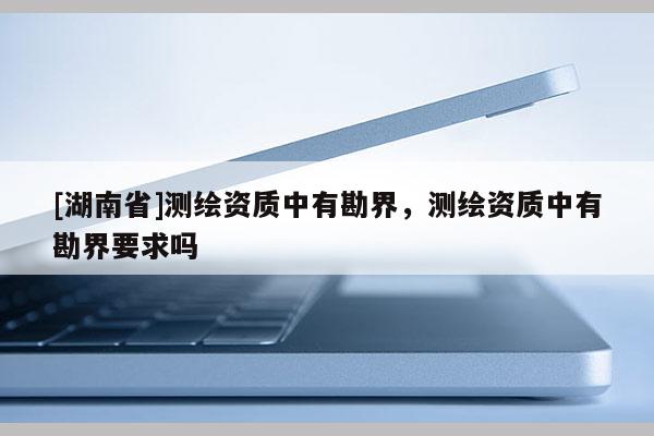 [湖南省]測(cè)繪資質(zhì)中有勘界，測(cè)繪資質(zhì)中有勘界要求嗎