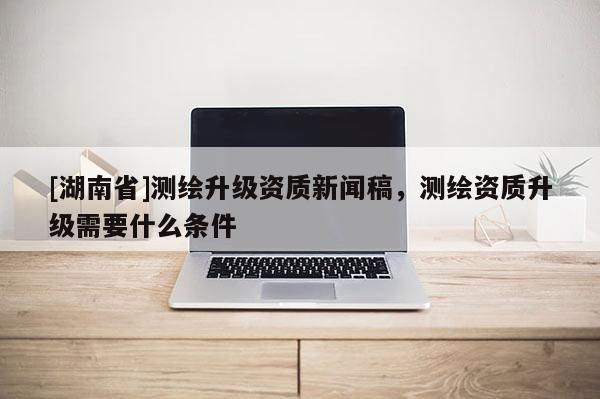 [湖南省]測繪升級資質(zhì)新聞稿，測繪資質(zhì)升級需要什么條件