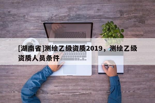 [湖南省]測(cè)繪乙級(jí)資質(zhì)2019，測(cè)繪乙級(jí)資質(zhì)人員條件