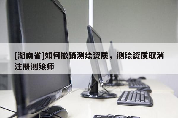 [湖南省]如何撤銷測(cè)繪資質(zhì)，測(cè)繪資質(zhì)取消注冊(cè)測(cè)繪師