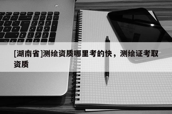 [湖南省]測繪資質哪里考的快，測繪證考取資質