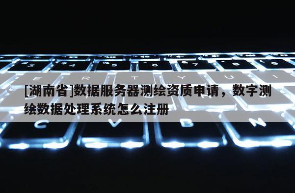 [湖南省]數(shù)據(jù)服務(wù)器測(cè)繪資質(zhì)申請(qǐng)，數(shù)字測(cè)繪數(shù)據(jù)處理系統(tǒng)怎么注冊(cè)