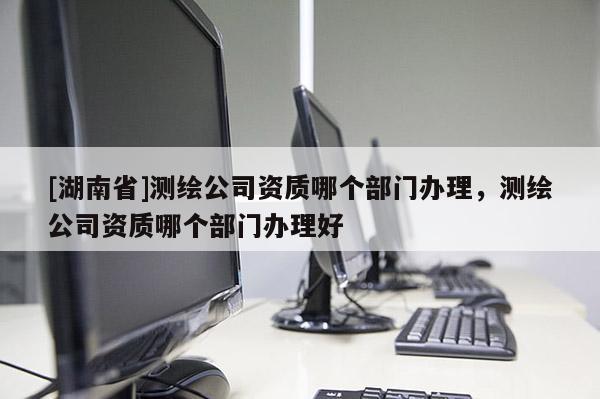 [湖南省]測繪公司資質哪個部門辦理，測繪公司資質哪個部門辦理好