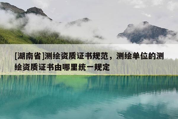 [湖南省]測繪資質(zhì)證書規(guī)范，測繪單位的測繪資質(zhì)證書由哪里統(tǒng)一規(guī)定