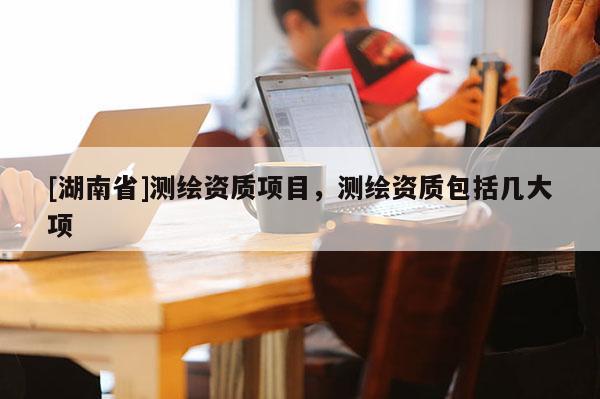 [湖南省]測繪資質(zhì)項目，測繪資質(zhì)包括幾大項