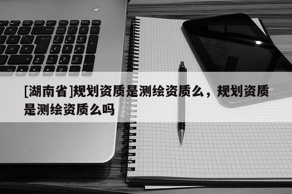 [湖南省]規(guī)劃資質(zhì)是測繪資質(zhì)么，規(guī)劃資質(zhì)是測繪資質(zhì)么嗎