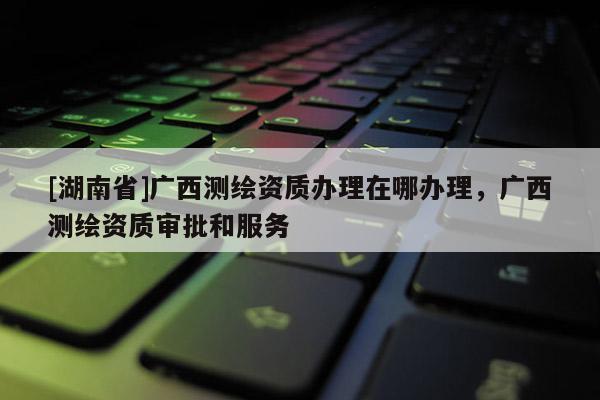 [湖南省]廣西測繪資質(zhì)辦理在哪辦理，廣西測繪資質(zhì)審批和服務(wù)