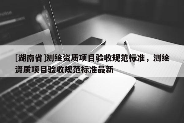 [湖南省]測繪資質(zhì)項目驗收規(guī)范標準，測繪資質(zhì)項目驗收規(guī)范標準最新
