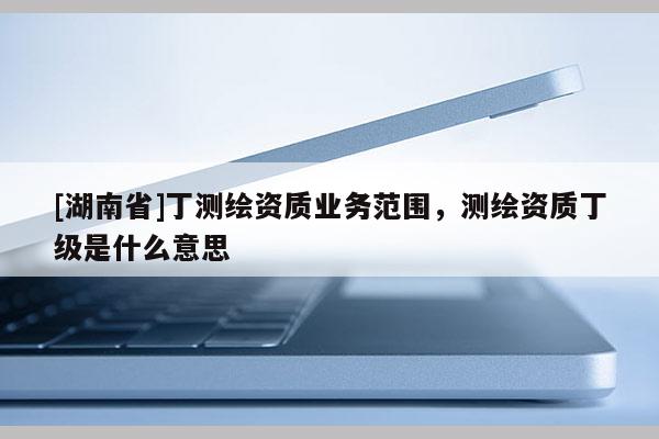 [湖南省]丁測(cè)繪資質(zhì)業(yè)務(wù)范圍，測(cè)繪資質(zhì)丁級(jí)是什么意思