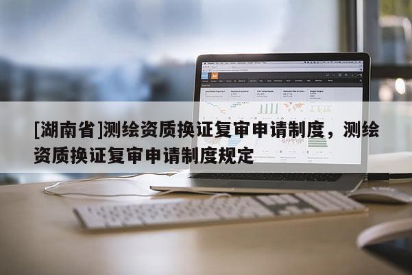 [湖南省]測繪資質(zhì)換證復(fù)審申請制度，測繪資質(zhì)換證復(fù)審申請制度規(guī)定