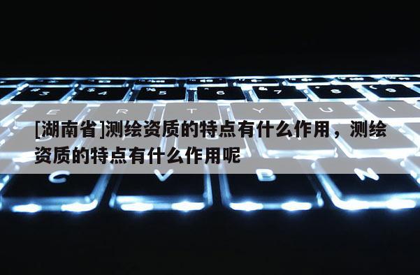 [湖南省]測繪資質(zhì)的特點(diǎn)有什么作用，測繪資質(zhì)的特點(diǎn)有什么作用呢