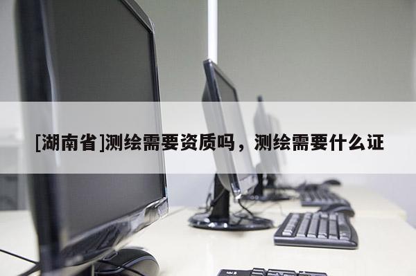 [湖南省]測繪需要資質(zhì)嗎，測繪需要什么證