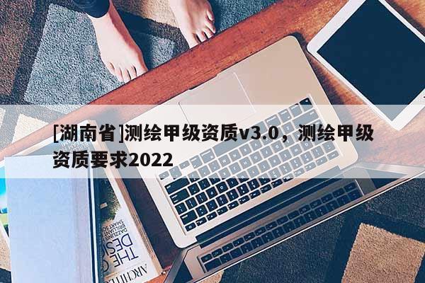 [湖南省]測繪甲級(jí)資質(zhì)v3.0，測繪甲級(jí)資質(zhì)要求2022