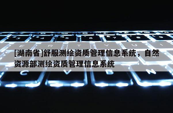 [湖南省]舒服測(cè)繪資質(zhì)管理信息系統(tǒng)，自然資源部測(cè)繪資質(zhì)管理信息系統(tǒng)
