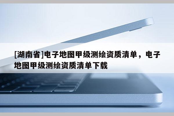 [湖南省]電子地圖甲級測繪資質(zhì)清單，電子地圖甲級測繪資質(zhì)清單下載