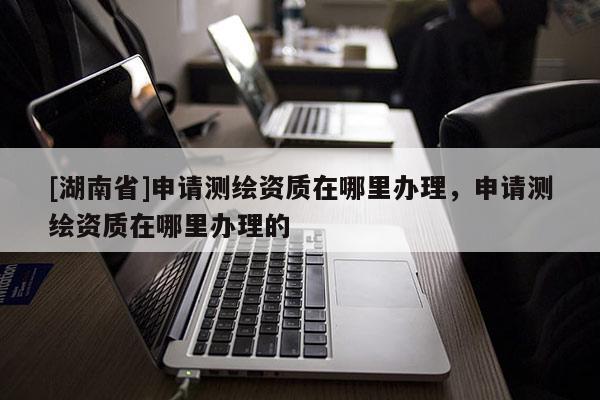 [湖南省]申請測繪資質(zhì)在哪里辦理，申請測繪資質(zhì)在哪里辦理的