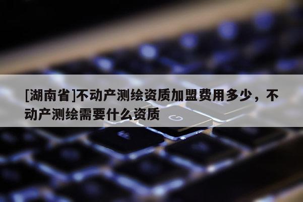 [湖南省]不動(dòng)產(chǎn)測繪資質(zhì)加盟費(fèi)用多少，不動(dòng)產(chǎn)測繪需要什么資質(zhì)