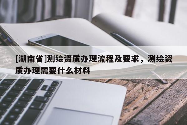 [湖南省]測繪資質(zhì)辦理流程及要求，測繪資質(zhì)辦理需要什么材料