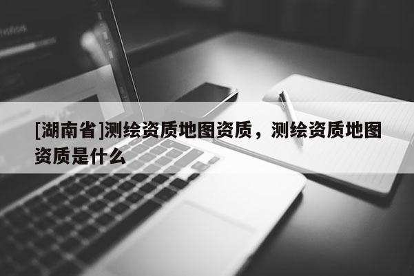 [湖南省]測繪資質(zhì)地圖資質(zhì)，測繪資質(zhì)地圖資質(zhì)是什么