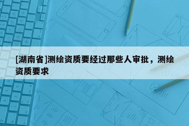 [湖南省]測繪資質要經過那些人審批，測繪資質要求