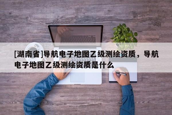 [湖南省]導(dǎo)航電子地圖乙級(jí)測(cè)繪資質(zhì)，導(dǎo)航電子地圖乙級(jí)測(cè)繪資質(zhì)是什么