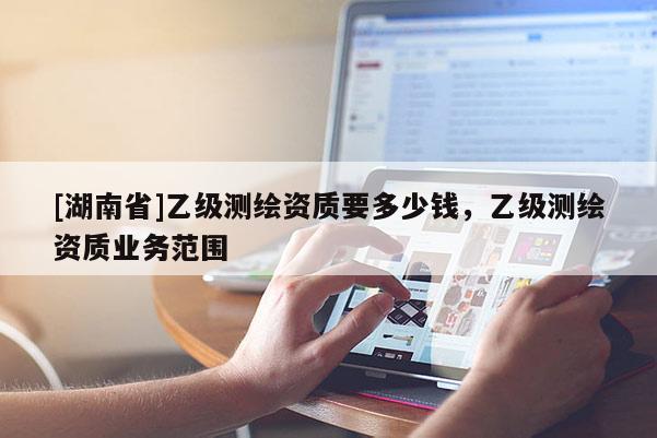 [湖南省]乙級(jí)測(cè)繪資質(zhì)要多少錢，乙級(jí)測(cè)繪資質(zhì)業(yè)務(wù)范圍