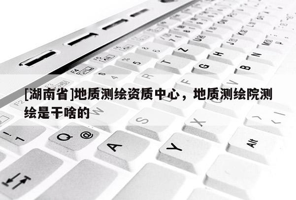 [湖南省]地質測繪資質中心，地質測繪院測繪是干啥的