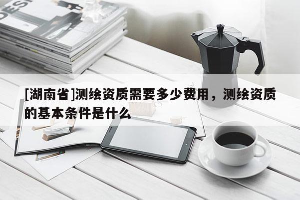 [湖南省]測繪資質需要多少費用，測繪資質的基本條件是什么