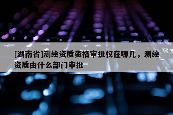 [湖南省]測繪資質資格審批權在哪幾，測繪資質由什么部門審批