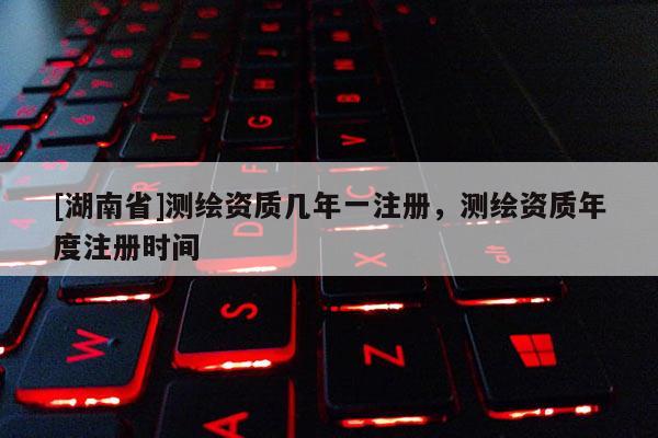 [湖南省]測(cè)繪資質(zhì)幾年一注冊(cè)，測(cè)繪資質(zhì)年度注冊(cè)時(shí)間