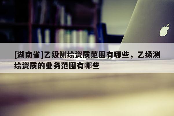 [湖南省]乙級測繪資質(zhì)范圍有哪些，乙級測繪資質(zhì)的業(yè)務(wù)范圍有哪些