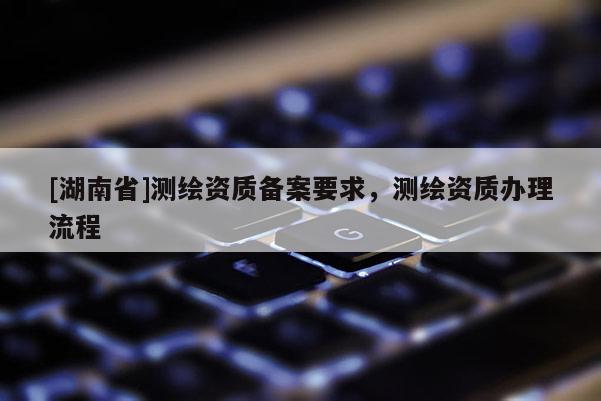 [湖南省]測繪資質備案要求，測繪資質辦理流程
