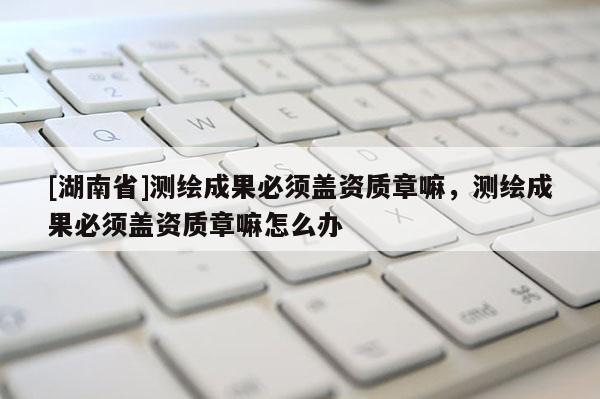 [湖南省]測繪成果必須蓋資質(zhì)章嘛，測繪成果必須蓋資質(zhì)章嘛怎么辦