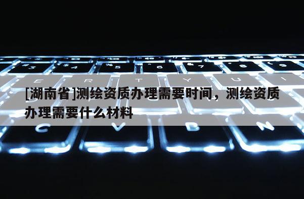 [湖南省]測繪資質(zhì)辦理需要時間，測繪資質(zhì)辦理需要什么材料