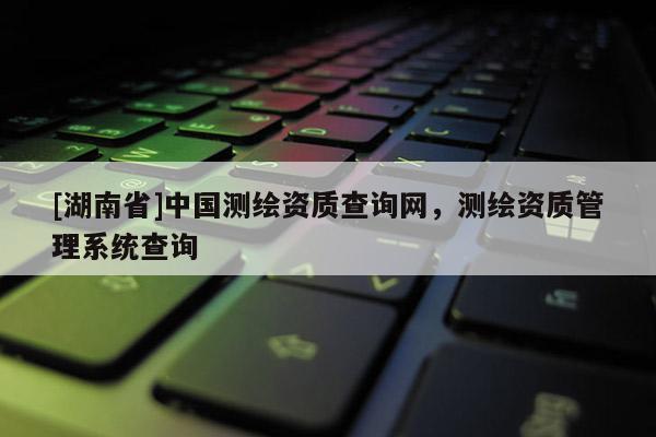 [湖南省]中國(guó)測(cè)繪資質(zhì)查詢網(wǎng)，測(cè)繪資質(zhì)管理系統(tǒng)查詢