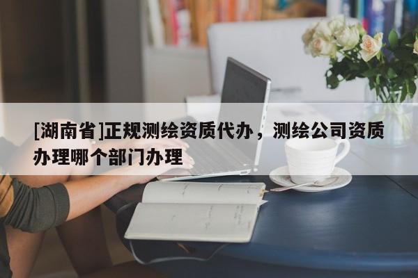 [湖南省]正規(guī)測繪資質(zhì)代辦，測繪公司資質(zhì)辦理哪個(gè)部門辦理
