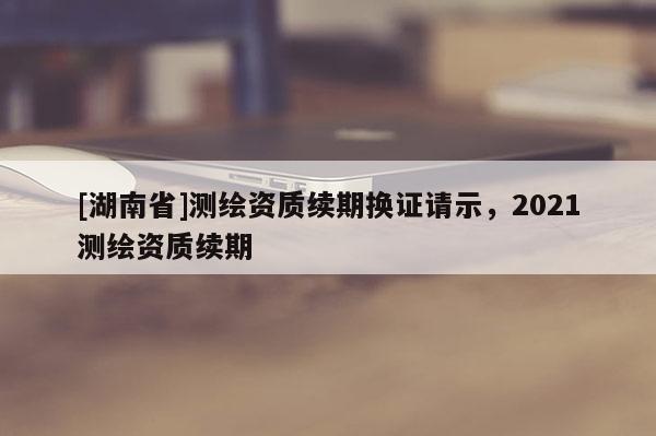 [湖南省]測(cè)繪資質(zhì)續(xù)期換證請(qǐng)示，2021測(cè)繪資質(zhì)續(xù)期