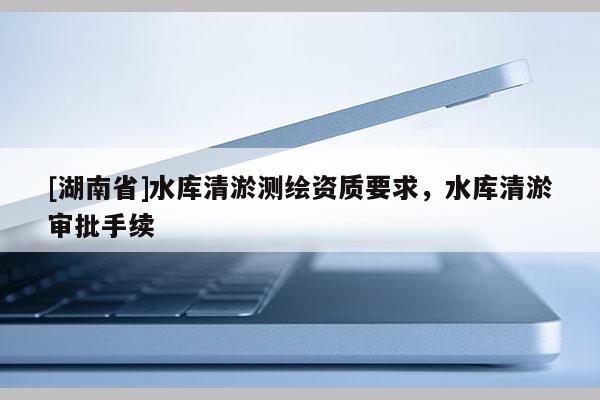[湖南省]水庫清淤測繪資質要求，水庫清淤審批手續(xù)