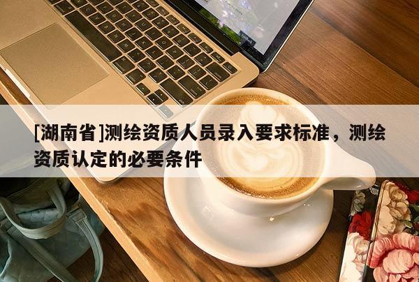 [湖南省]測繪資質(zhì)人員錄入要求標(biāo)準，測繪資質(zhì)認定的必要條件