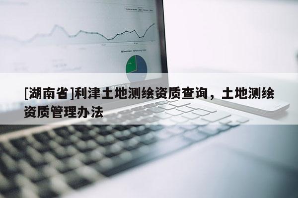 [湖南省]利津土地測繪資質(zhì)查詢，土地測繪資質(zhì)管理辦法