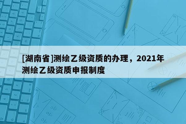 [湖南省]測(cè)繪乙級(jí)資質(zhì)的辦理，2021年測(cè)繪乙級(jí)資質(zhì)申報(bào)制度