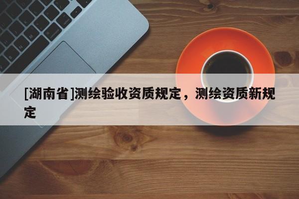 [湖南省]測(cè)繪驗(yàn)收資質(zhì)規(guī)定，測(cè)繪資質(zhì)新規(guī)定